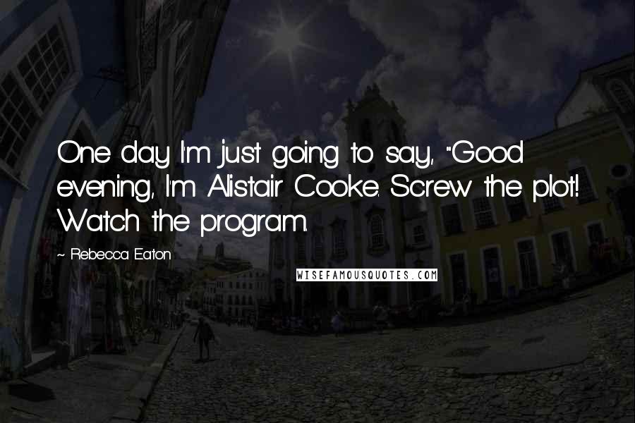 Rebecca Eaton Quotes: One day I'm just going to say, "Good evening, I'm Alistair Cooke. Screw the plot! Watch the program.