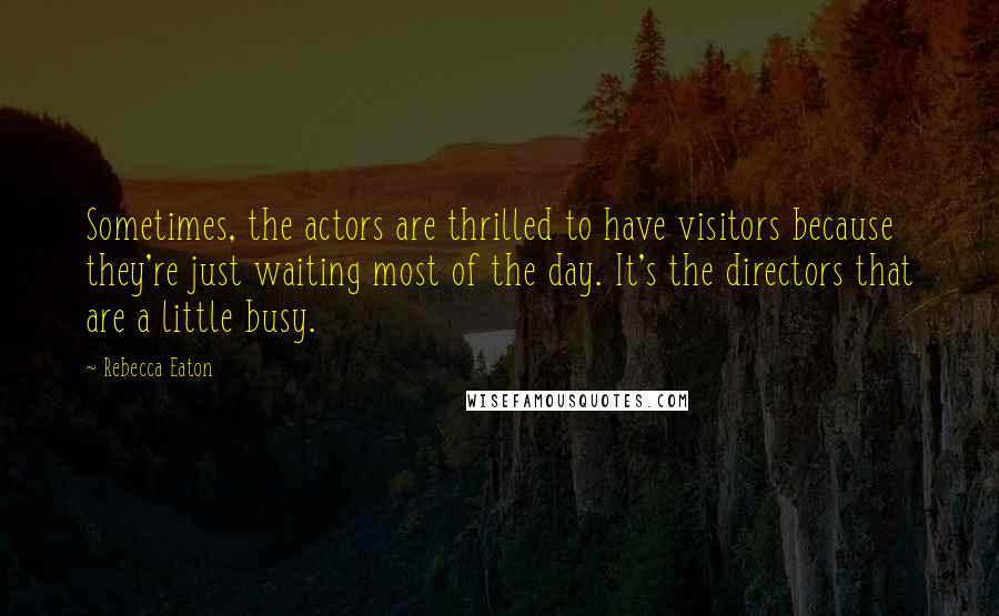 Rebecca Eaton Quotes: Sometimes, the actors are thrilled to have visitors because they're just waiting most of the day. It's the directors that are a little busy.