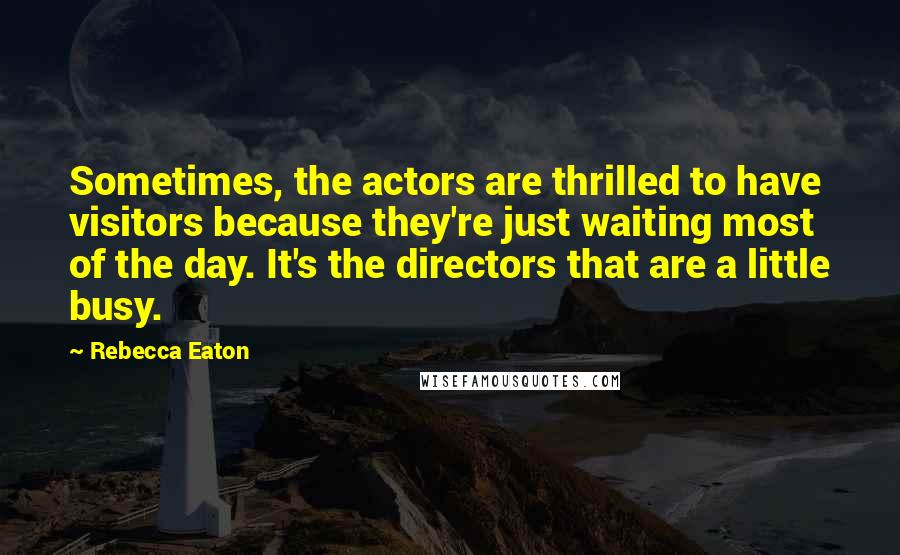 Rebecca Eaton Quotes: Sometimes, the actors are thrilled to have visitors because they're just waiting most of the day. It's the directors that are a little busy.