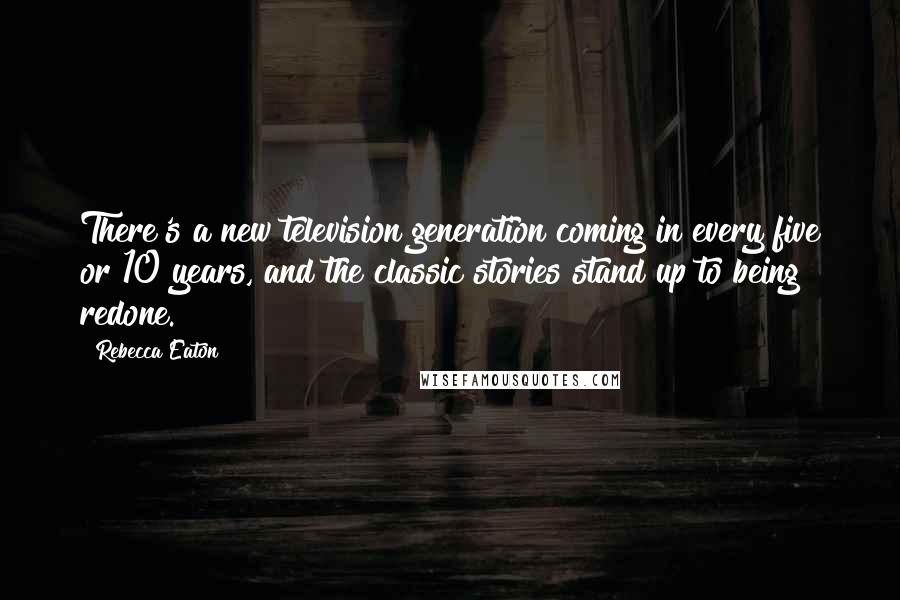 Rebecca Eaton Quotes: There's a new television generation coming in every five or 10 years, and the classic stories stand up to being redone.