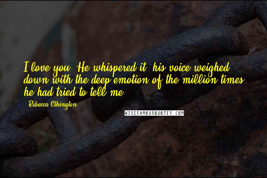 Rebecca Ethington Quotes: I love you. He whispered it, his voice weighed down with the deep emotion of the million times he had tried to tell me.