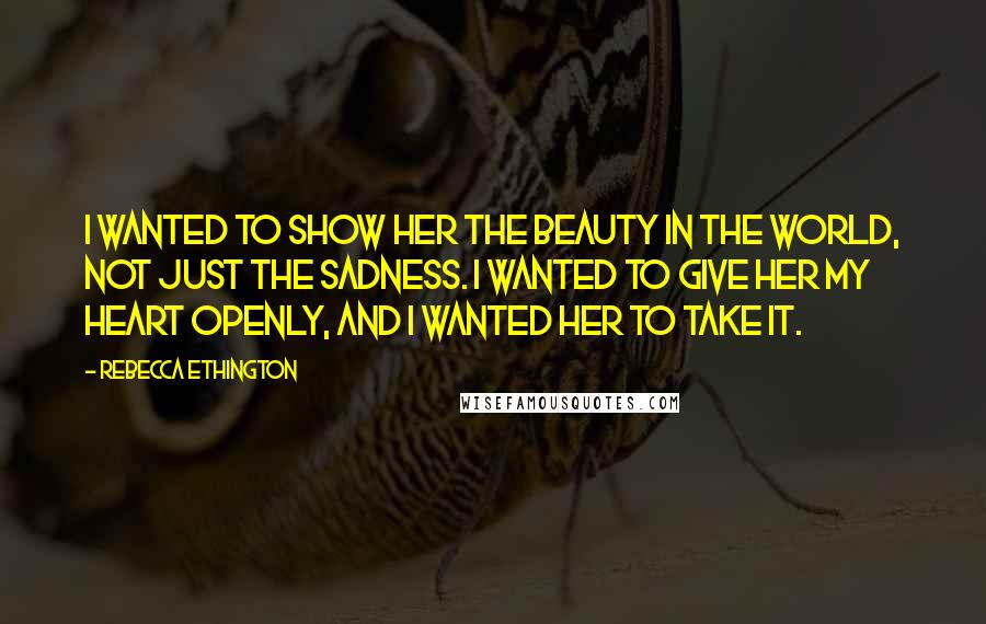 Rebecca Ethington Quotes: I wanted to show her the beauty in the world, not just the sadness. I wanted to give her my heart openly, and I wanted her to take it.