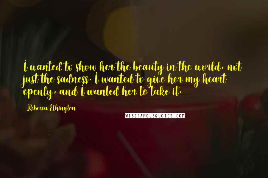 Rebecca Ethington Quotes: I wanted to show her the beauty in the world, not just the sadness. I wanted to give her my heart openly, and I wanted her to take it.