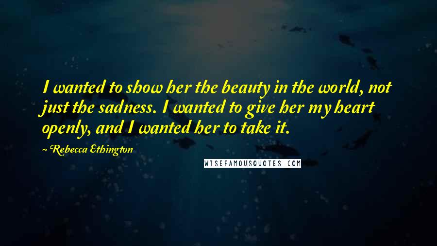 Rebecca Ethington Quotes: I wanted to show her the beauty in the world, not just the sadness. I wanted to give her my heart openly, and I wanted her to take it.