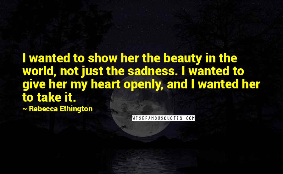 Rebecca Ethington Quotes: I wanted to show her the beauty in the world, not just the sadness. I wanted to give her my heart openly, and I wanted her to take it.