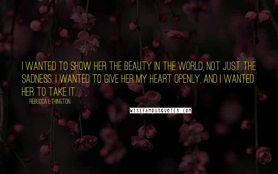 Rebecca Ethington Quotes: I wanted to show her the beauty in the world, not just the sadness. I wanted to give her my heart openly, and I wanted her to take it.