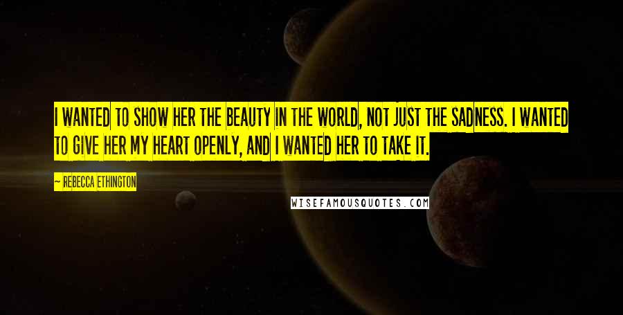 Rebecca Ethington Quotes: I wanted to show her the beauty in the world, not just the sadness. I wanted to give her my heart openly, and I wanted her to take it.