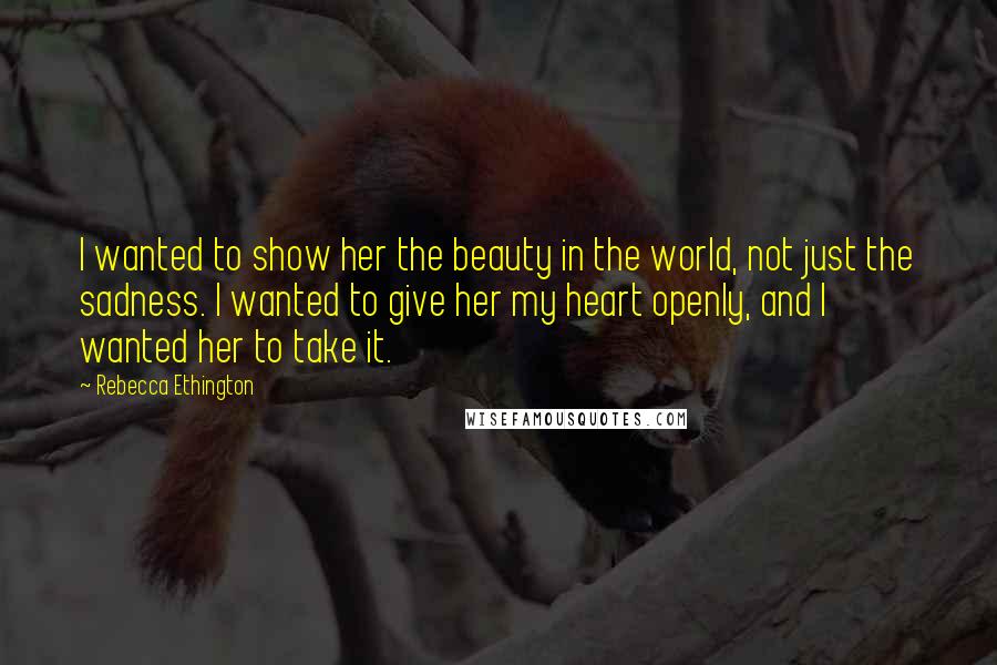 Rebecca Ethington Quotes: I wanted to show her the beauty in the world, not just the sadness. I wanted to give her my heart openly, and I wanted her to take it.