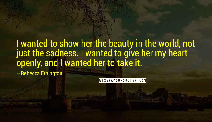 Rebecca Ethington Quotes: I wanted to show her the beauty in the world, not just the sadness. I wanted to give her my heart openly, and I wanted her to take it.