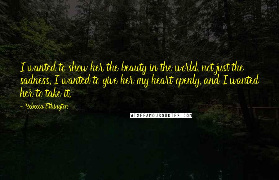 Rebecca Ethington Quotes: I wanted to show her the beauty in the world, not just the sadness. I wanted to give her my heart openly, and I wanted her to take it.