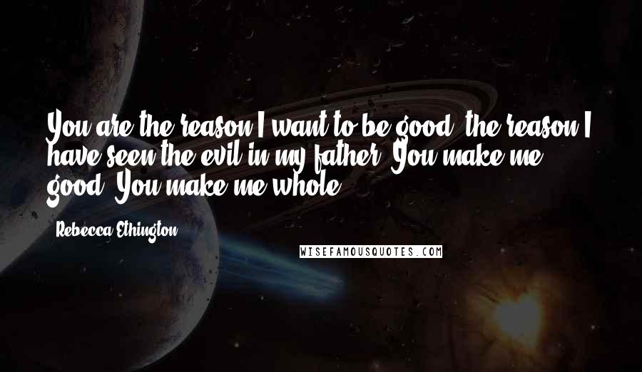 Rebecca Ethington Quotes: You are the reason I want to be good, the reason I have seen the evil in my father. You make me good. You make me whole