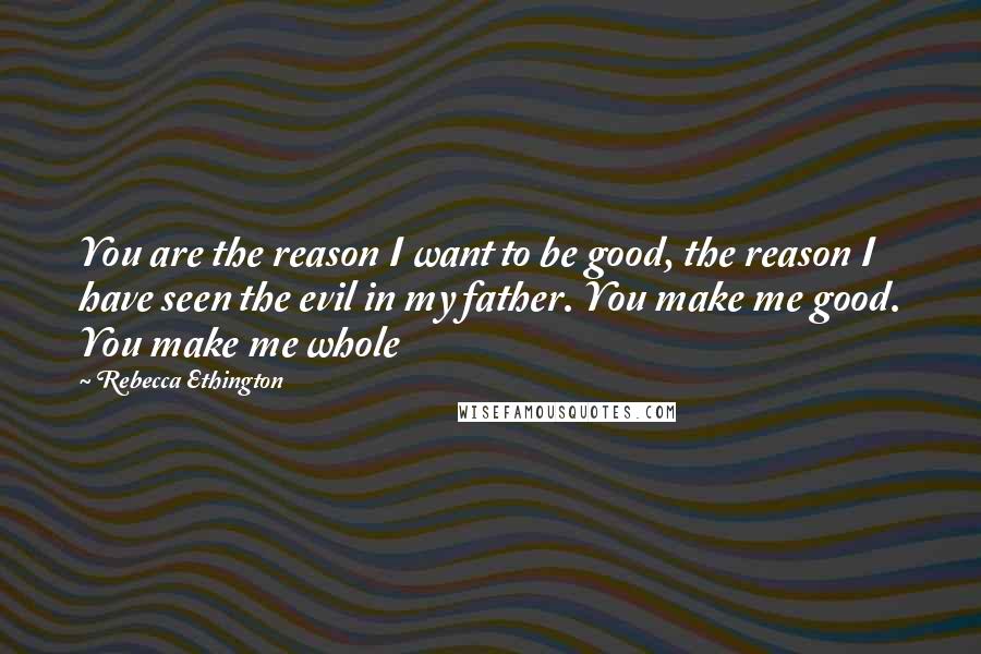 Rebecca Ethington Quotes: You are the reason I want to be good, the reason I have seen the evil in my father. You make me good. You make me whole