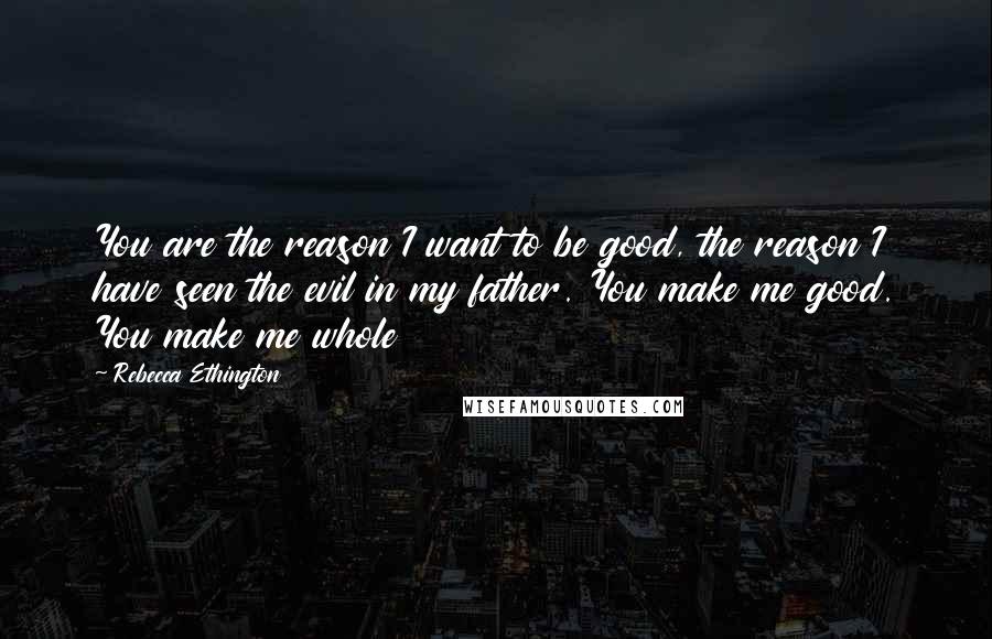 Rebecca Ethington Quotes: You are the reason I want to be good, the reason I have seen the evil in my father. You make me good. You make me whole