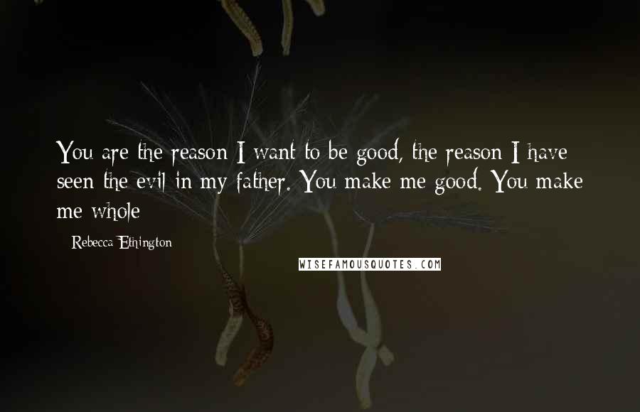 Rebecca Ethington Quotes: You are the reason I want to be good, the reason I have seen the evil in my father. You make me good. You make me whole