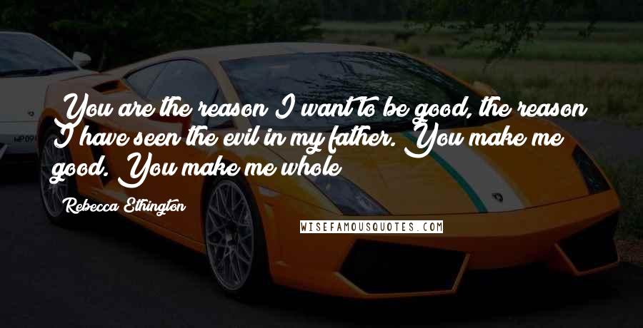Rebecca Ethington Quotes: You are the reason I want to be good, the reason I have seen the evil in my father. You make me good. You make me whole