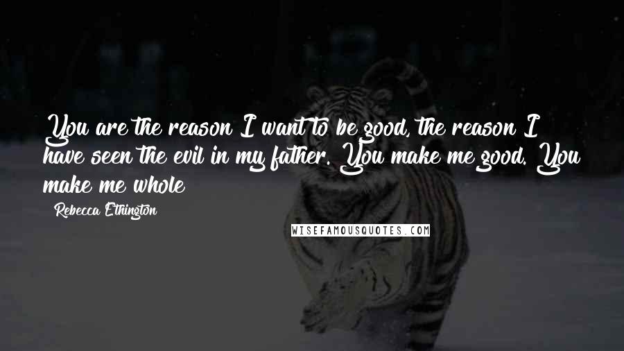 Rebecca Ethington Quotes: You are the reason I want to be good, the reason I have seen the evil in my father. You make me good. You make me whole
