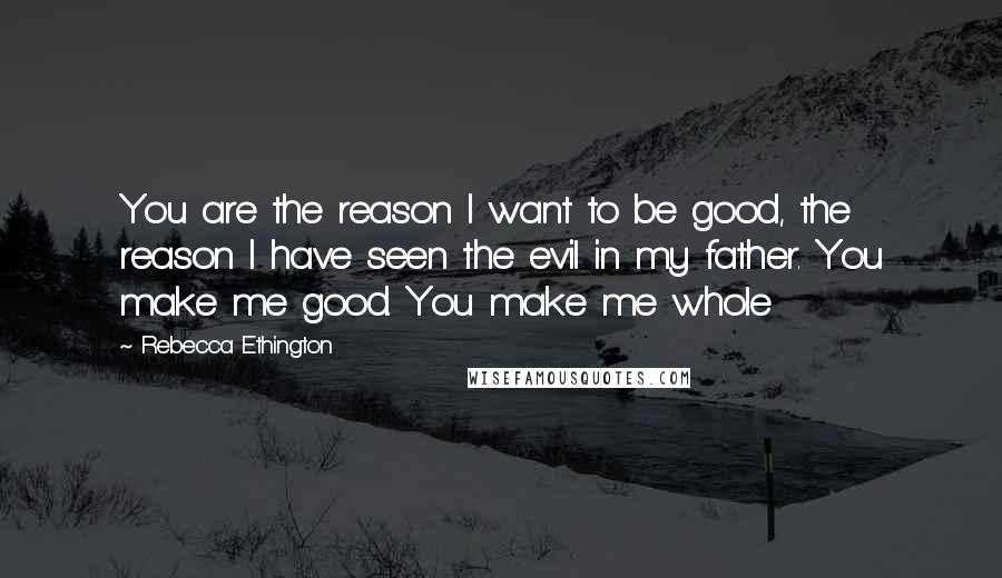 Rebecca Ethington Quotes: You are the reason I want to be good, the reason I have seen the evil in my father. You make me good. You make me whole