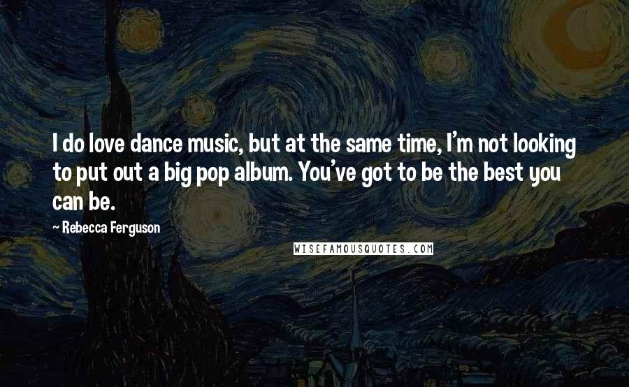 Rebecca Ferguson Quotes: I do love dance music, but at the same time, I'm not looking to put out a big pop album. You've got to be the best you can be.