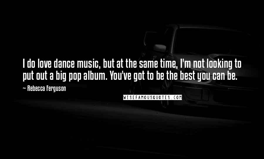 Rebecca Ferguson Quotes: I do love dance music, but at the same time, I'm not looking to put out a big pop album. You've got to be the best you can be.