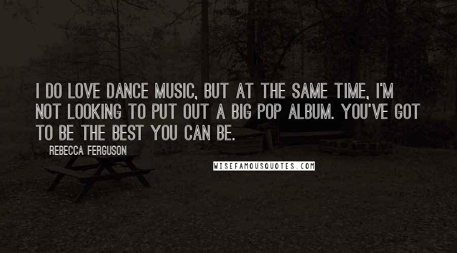 Rebecca Ferguson Quotes: I do love dance music, but at the same time, I'm not looking to put out a big pop album. You've got to be the best you can be.