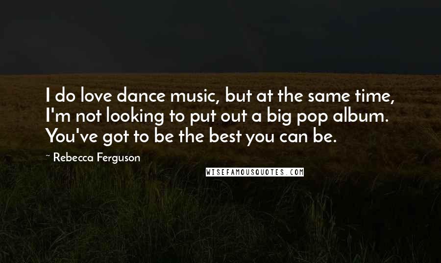 Rebecca Ferguson Quotes: I do love dance music, but at the same time, I'm not looking to put out a big pop album. You've got to be the best you can be.