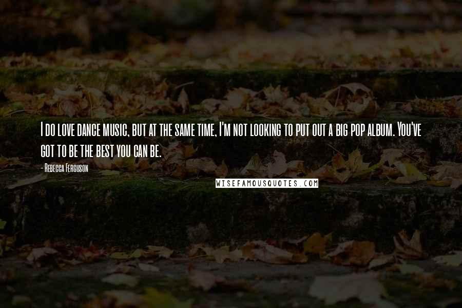 Rebecca Ferguson Quotes: I do love dance music, but at the same time, I'm not looking to put out a big pop album. You've got to be the best you can be.