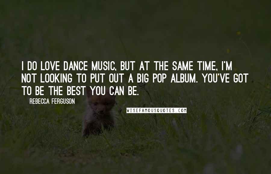 Rebecca Ferguson Quotes: I do love dance music, but at the same time, I'm not looking to put out a big pop album. You've got to be the best you can be.