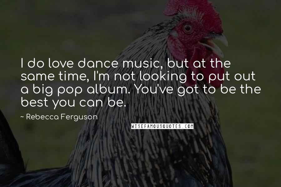 Rebecca Ferguson Quotes: I do love dance music, but at the same time, I'm not looking to put out a big pop album. You've got to be the best you can be.