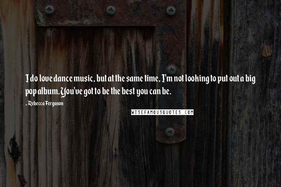 Rebecca Ferguson Quotes: I do love dance music, but at the same time, I'm not looking to put out a big pop album. You've got to be the best you can be.