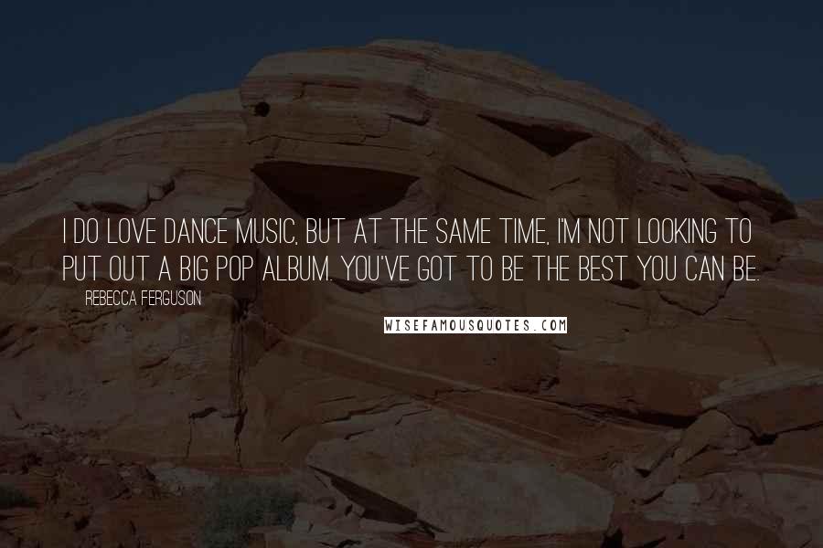 Rebecca Ferguson Quotes: I do love dance music, but at the same time, I'm not looking to put out a big pop album. You've got to be the best you can be.