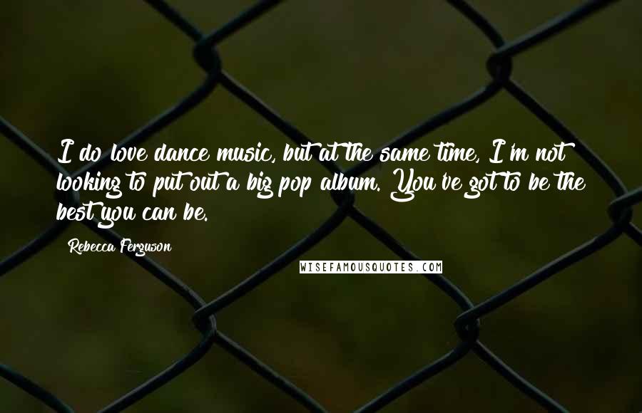 Rebecca Ferguson Quotes: I do love dance music, but at the same time, I'm not looking to put out a big pop album. You've got to be the best you can be.