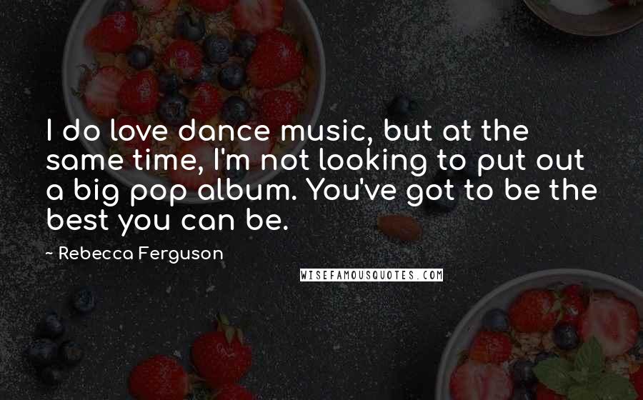 Rebecca Ferguson Quotes: I do love dance music, but at the same time, I'm not looking to put out a big pop album. You've got to be the best you can be.