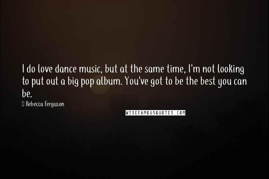 Rebecca Ferguson Quotes: I do love dance music, but at the same time, I'm not looking to put out a big pop album. You've got to be the best you can be.