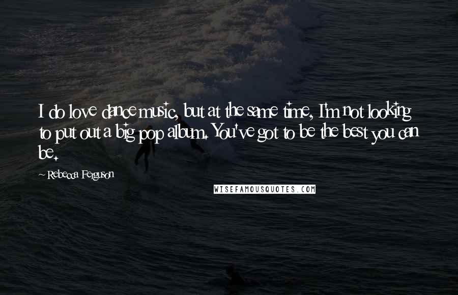 Rebecca Ferguson Quotes: I do love dance music, but at the same time, I'm not looking to put out a big pop album. You've got to be the best you can be.