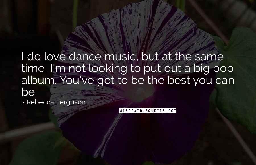 Rebecca Ferguson Quotes: I do love dance music, but at the same time, I'm not looking to put out a big pop album. You've got to be the best you can be.