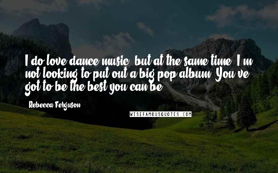 Rebecca Ferguson Quotes: I do love dance music, but at the same time, I'm not looking to put out a big pop album. You've got to be the best you can be.