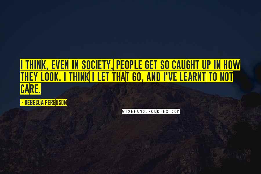 Rebecca Ferguson Quotes: I think, even in society, people get so caught up in how they look. I think I let that go, and I've learnt to not care.