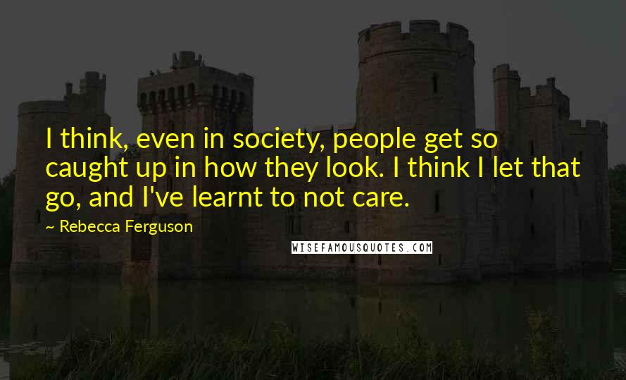 Rebecca Ferguson Quotes: I think, even in society, people get so caught up in how they look. I think I let that go, and I've learnt to not care.