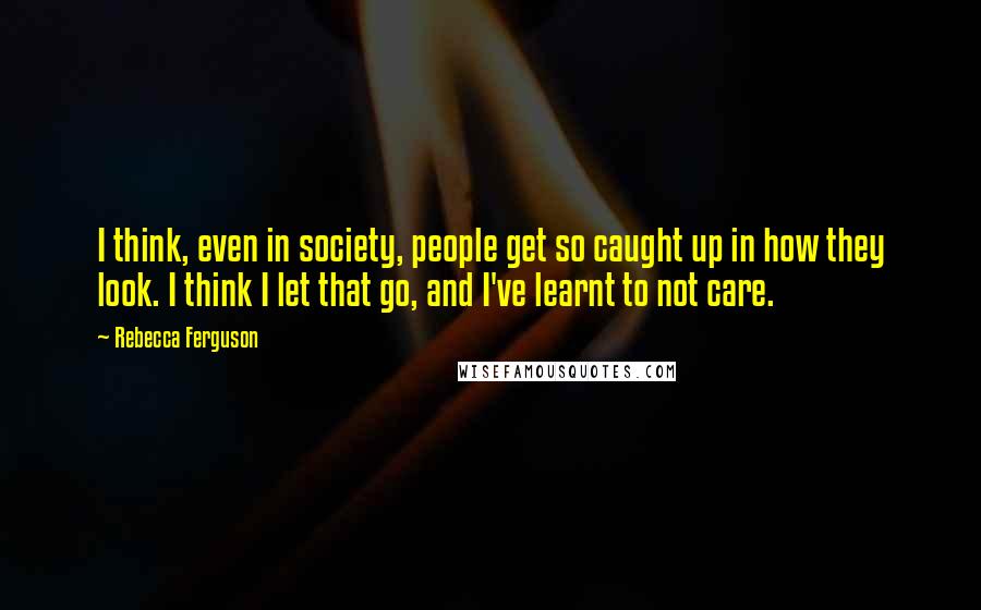 Rebecca Ferguson Quotes: I think, even in society, people get so caught up in how they look. I think I let that go, and I've learnt to not care.