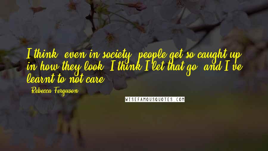 Rebecca Ferguson Quotes: I think, even in society, people get so caught up in how they look. I think I let that go, and I've learnt to not care.