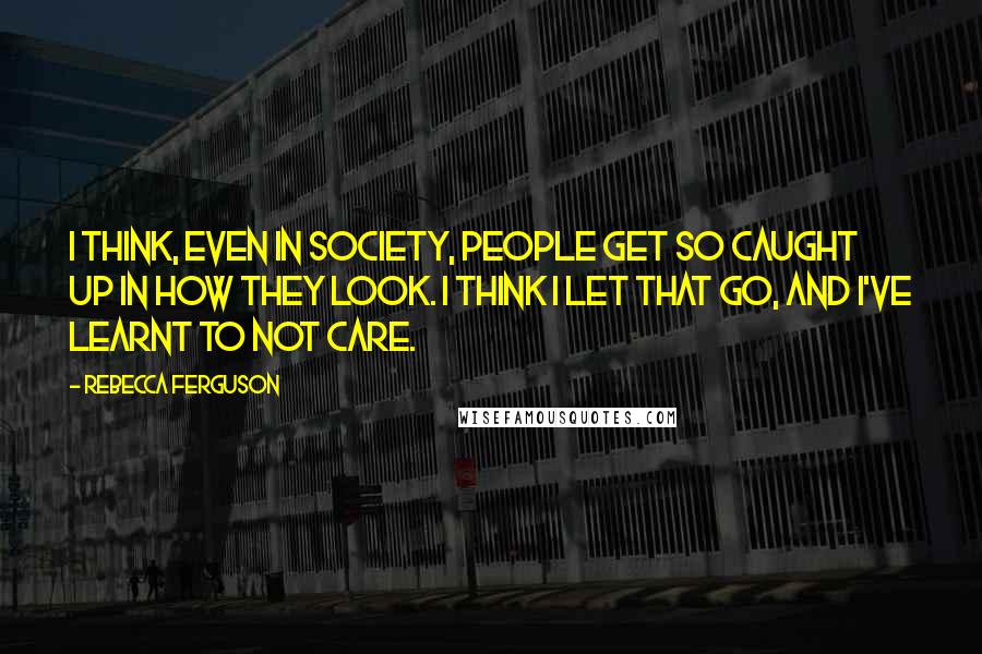 Rebecca Ferguson Quotes: I think, even in society, people get so caught up in how they look. I think I let that go, and I've learnt to not care.