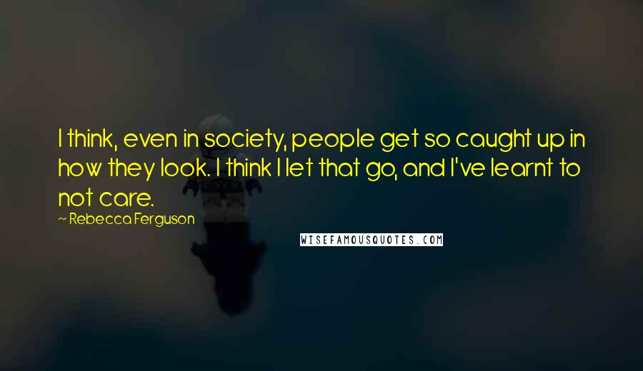 Rebecca Ferguson Quotes: I think, even in society, people get so caught up in how they look. I think I let that go, and I've learnt to not care.