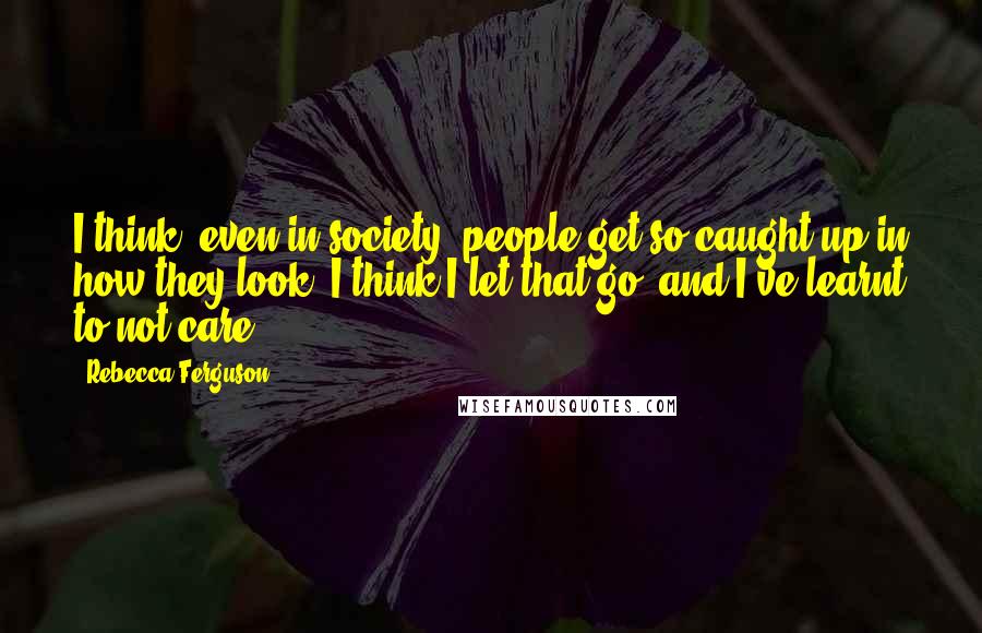 Rebecca Ferguson Quotes: I think, even in society, people get so caught up in how they look. I think I let that go, and I've learnt to not care.