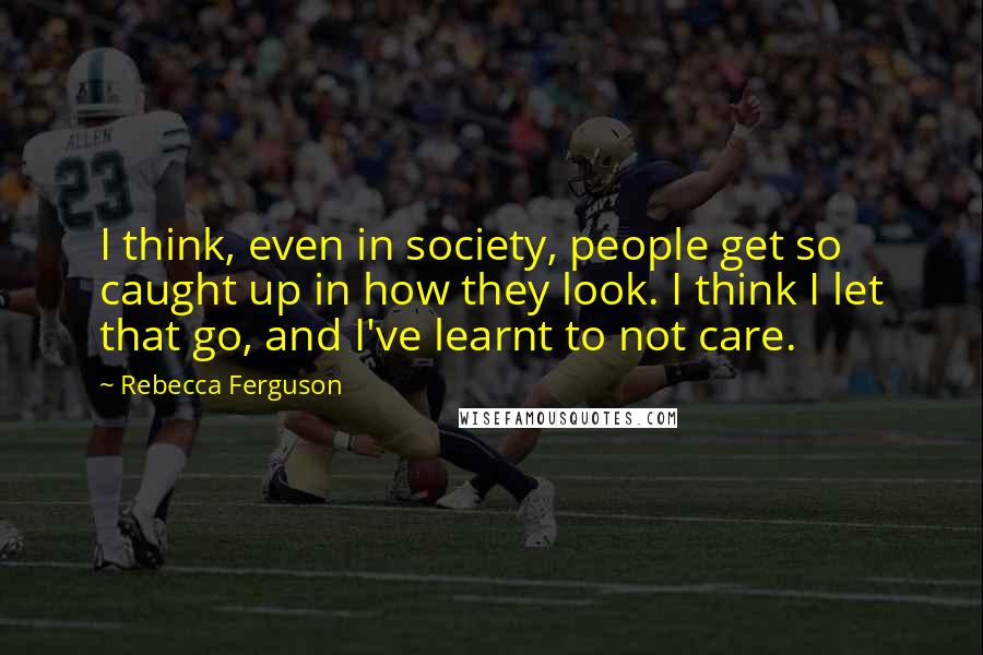 Rebecca Ferguson Quotes: I think, even in society, people get so caught up in how they look. I think I let that go, and I've learnt to not care.