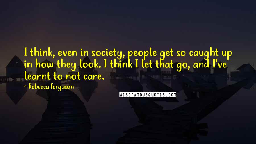 Rebecca Ferguson Quotes: I think, even in society, people get so caught up in how they look. I think I let that go, and I've learnt to not care.