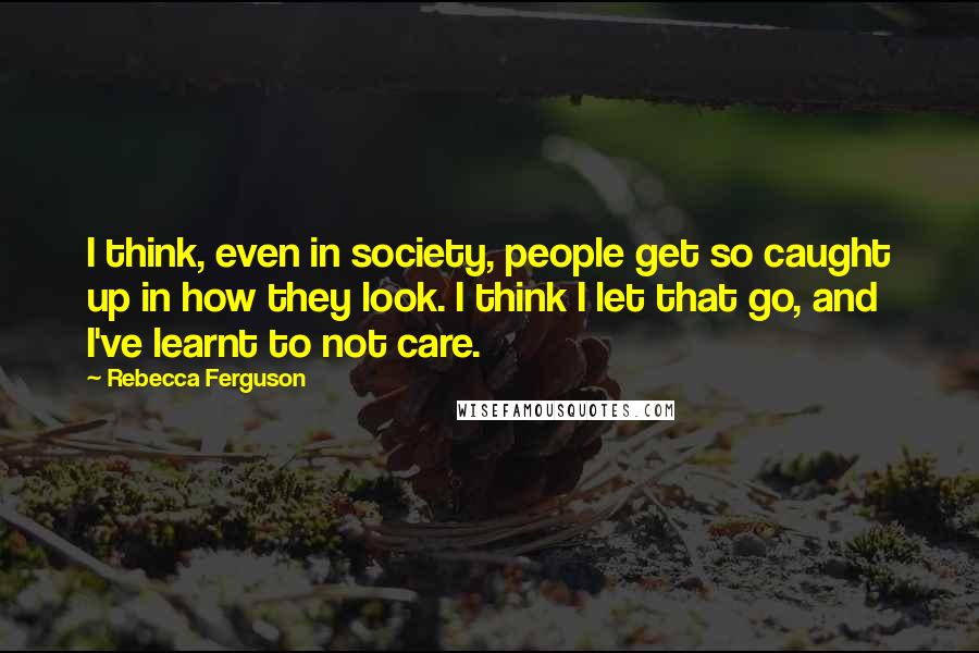 Rebecca Ferguson Quotes: I think, even in society, people get so caught up in how they look. I think I let that go, and I've learnt to not care.