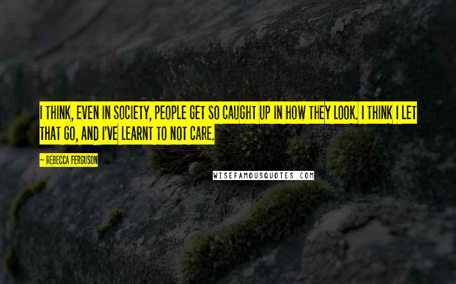 Rebecca Ferguson Quotes: I think, even in society, people get so caught up in how they look. I think I let that go, and I've learnt to not care.