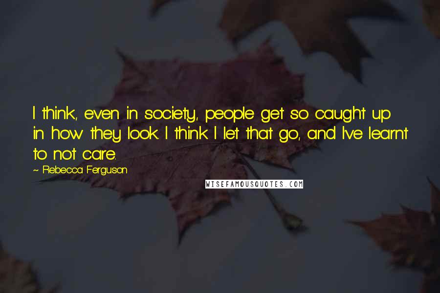 Rebecca Ferguson Quotes: I think, even in society, people get so caught up in how they look. I think I let that go, and I've learnt to not care.