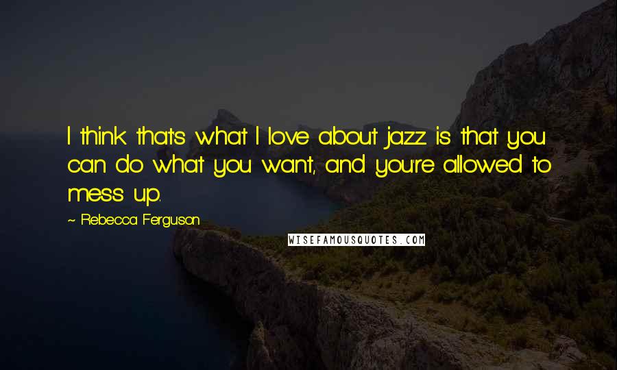 Rebecca Ferguson Quotes: I think that's what I love about jazz is that you can do what you want, and you're allowed to mess up.