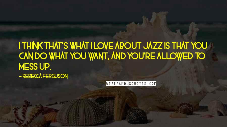 Rebecca Ferguson Quotes: I think that's what I love about jazz is that you can do what you want, and you're allowed to mess up.